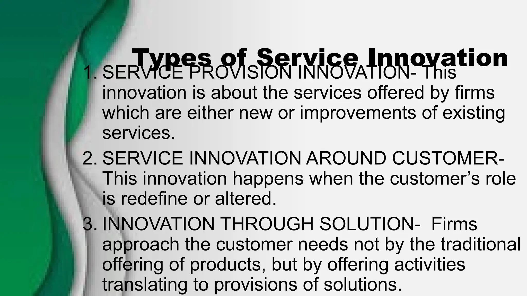 Types of Service Innovation
1. SERVICE PROVISION INNOVATION- This
innovation is about the services offered by firms
which are either new or improvements of existing
services.
2. SERVICE INNOVATION AROUND CUSTOMER-
This innovation happens when the customer’s role
is redefine or altered.
3. INNOVATION THROUGH SOLUTION- Firms
approach the customer needs not by the traditional
offering of products, but by offering activities
translating to provisions of solutions.
 