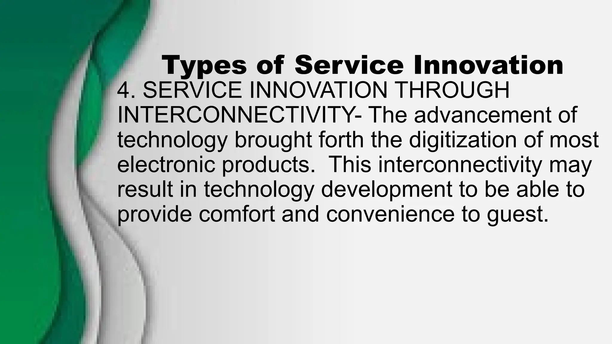 Types of Service Innovation
4. SERVICE INNOVATION THROUGH
INTERCONNECTIVITY- The advancement of
technology brought forth the digitization of most
electronic products. This interconnectivity may
result in technology development to be able to
provide comfort and convenience to guest.
 