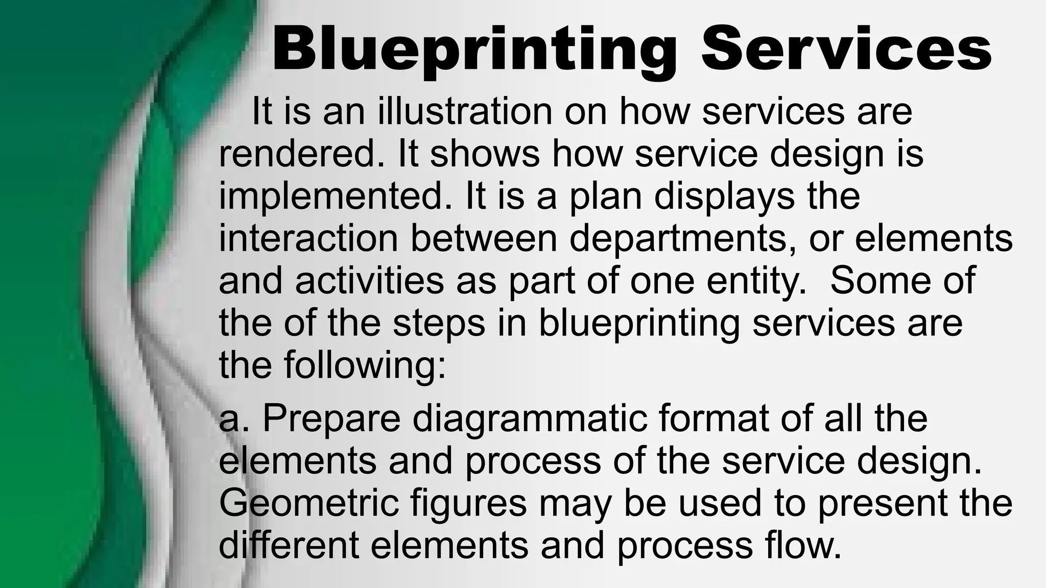 Blueprinting Services
It is an illustration on how services are
rendered. It shows how service design is
implemented. It is a plan displays the
interaction between departments, or elements
and activities as part of one entity. Some of
the of the steps in blueprinting services are
the following:
a. Prepare diagrammatic format of all the
elements and process of the service design.
Geometric figures may be used to present the
different elements and process flow.
 