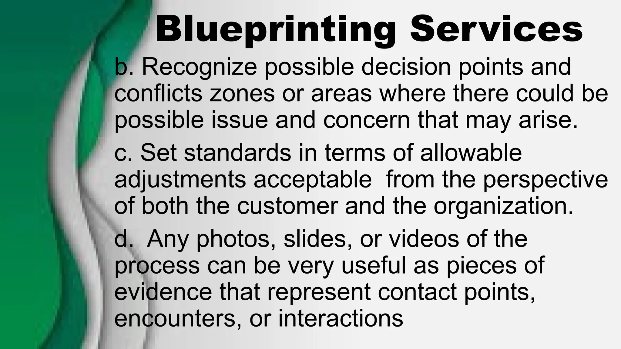 Blueprinting Services
b. Recognize possible decision points and
conflicts zones or areas where there could be
possible issue and concern that may arise.
c. Set standards in terms of allowable
adjustments acceptable from the perspective
of both the customer and the organization.
d. Any photos, slides, or videos of the
process can be very useful as pieces of
evidence that represent contact points,
encounters, or interactions
 