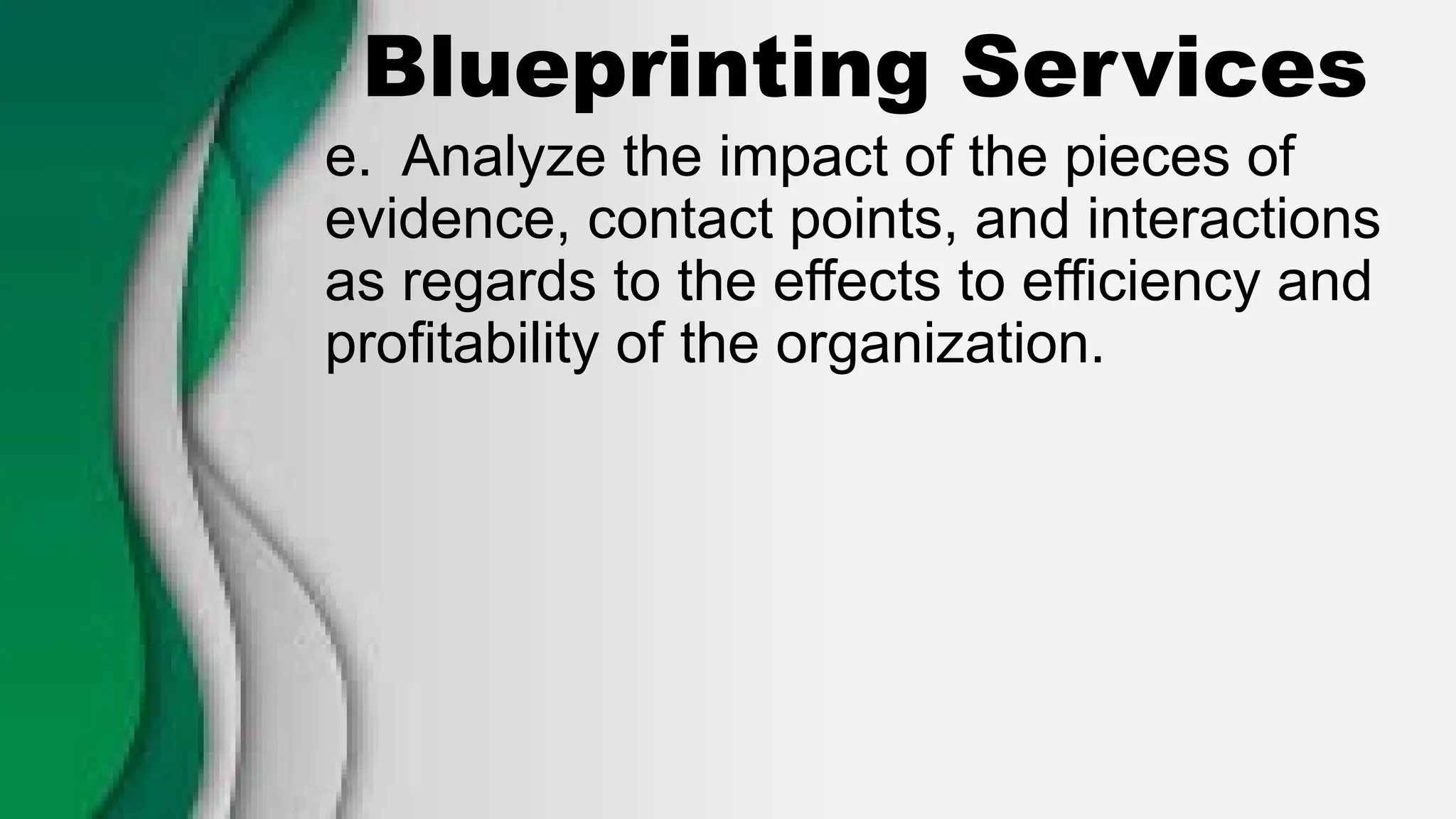 Blueprinting Services
e. Analyze the impact of the pieces of
evidence, contact points, and interactions
as regards to the effects to efficiency and
profitability of the organization.
 