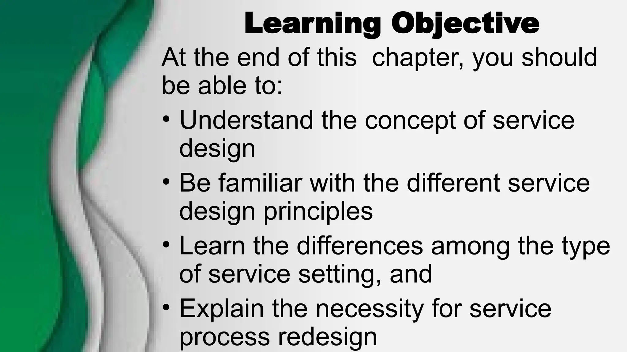 Learning Objective
At the end of this chapter, you should
be able to:
• Understand the concept of service
design
• Be familiar with the different service
design principles
• Learn the differences among the type
of service setting, and
• Explain the necessity for service
process redesign
 