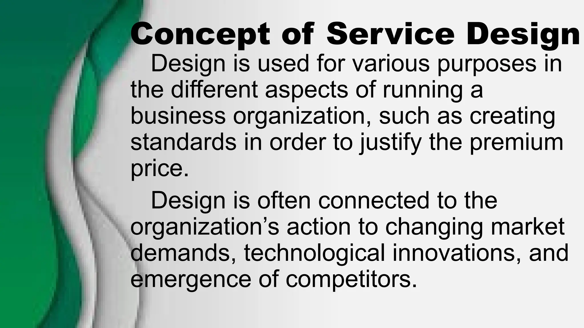 Concept of Service Design
Design is used for various purposes in
the different aspects of running a
business organization, such as creating
standards in order to justify the premium
price.
Design is often connected to the
organization’s action to changing market
demands, technological innovations, and
emergence of competitors.
 