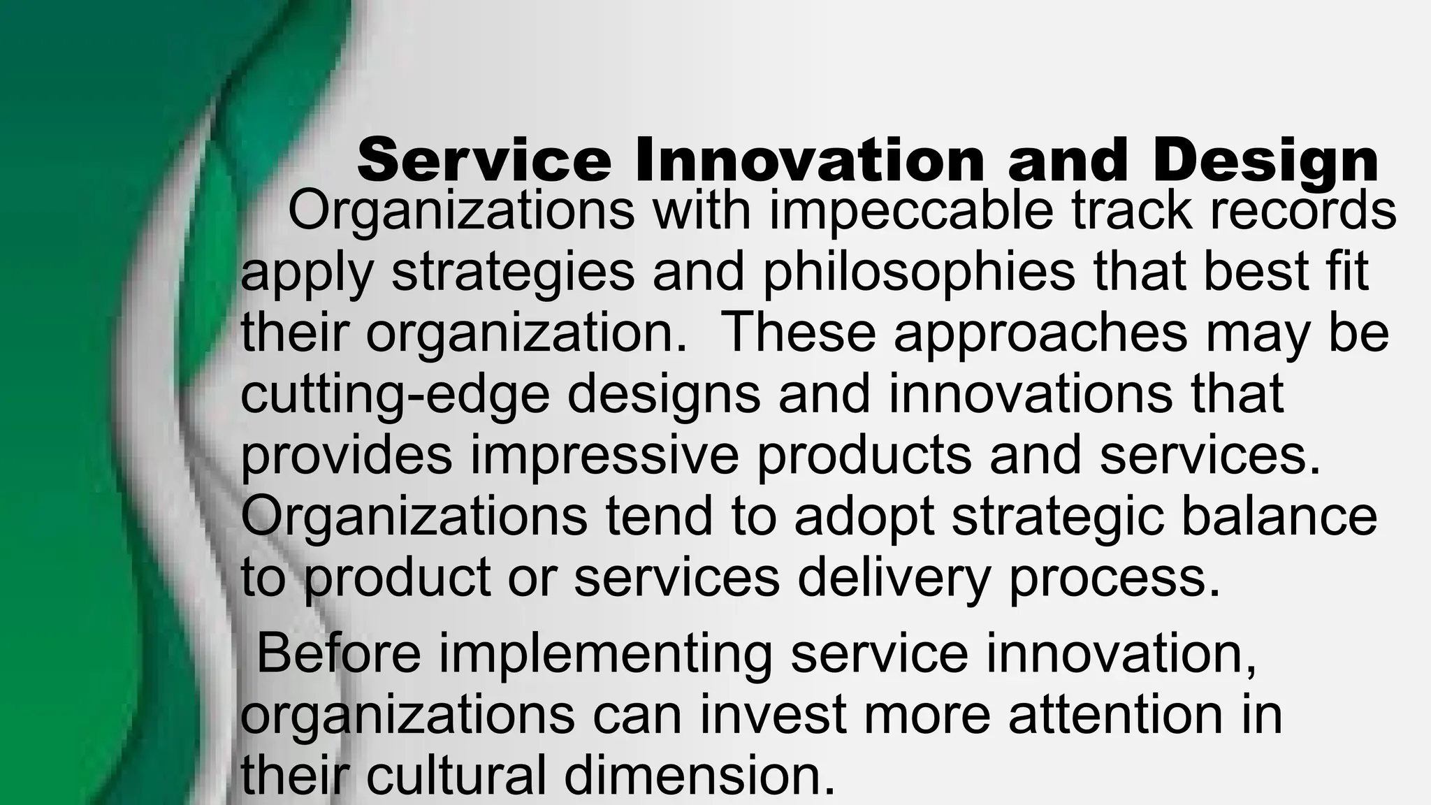 Service Innovation and Design
Organizations with impeccable track records
apply strategies and philosophies that best fit
their organization. These approaches may be
cutting-edge designs and innovations that
provides impressive products and services.
Organizations tend to adopt strategic balance
to product or services delivery process.
Before implementing service innovation,
organizations can invest more attention in
their cultural dimension.
 