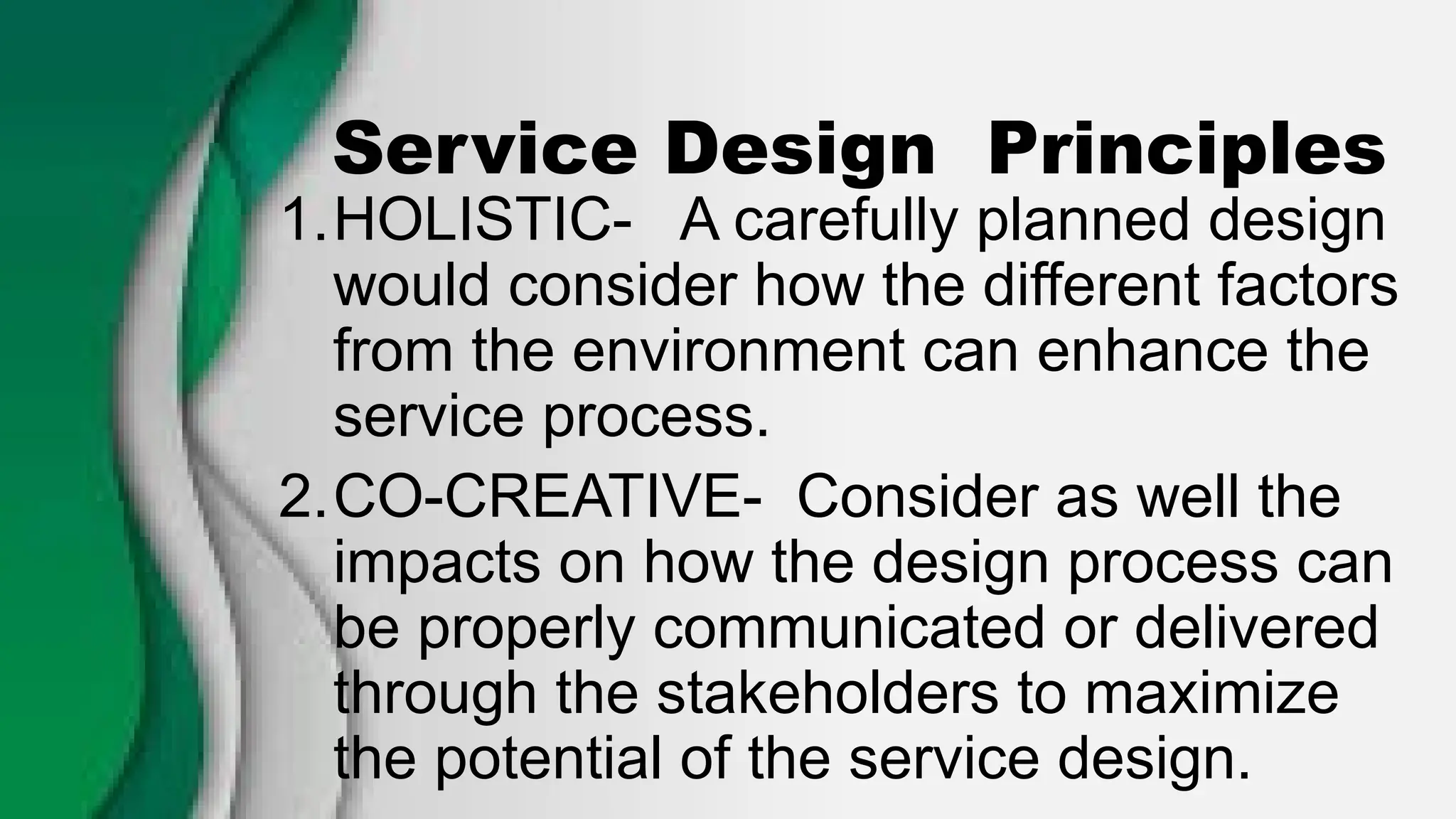 Service Design Principles
1.HOLISTIC- A carefully planned design
would consider how the different factors
from the environment can enhance the
service process.
2.CO-CREATIVE- Consider as well the
impacts on how the design process can
be properly communicated or delivered
through the stakeholders to maximize
the potential of the service design.
 