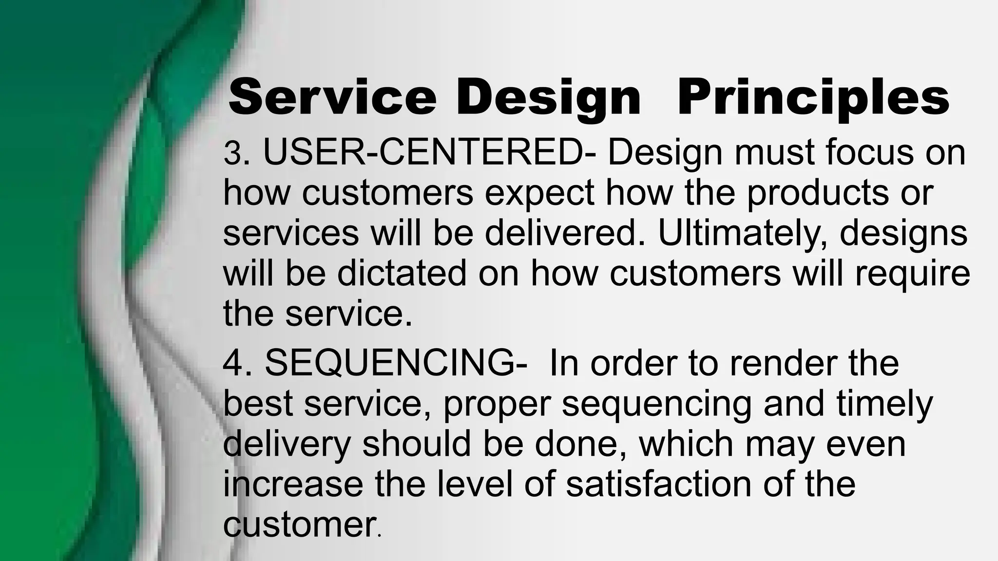 Service Design Principles
3. USER-CENTERED- Design must focus on
how customers expect how the products or
services will be delivered. Ultimately, designs
will be dictated on how customers will require
the service.
4. SEQUENCING- In order to render the
best service, proper sequencing and timely
delivery should be done, which may even
increase the level of satisfaction of the
customer.
 