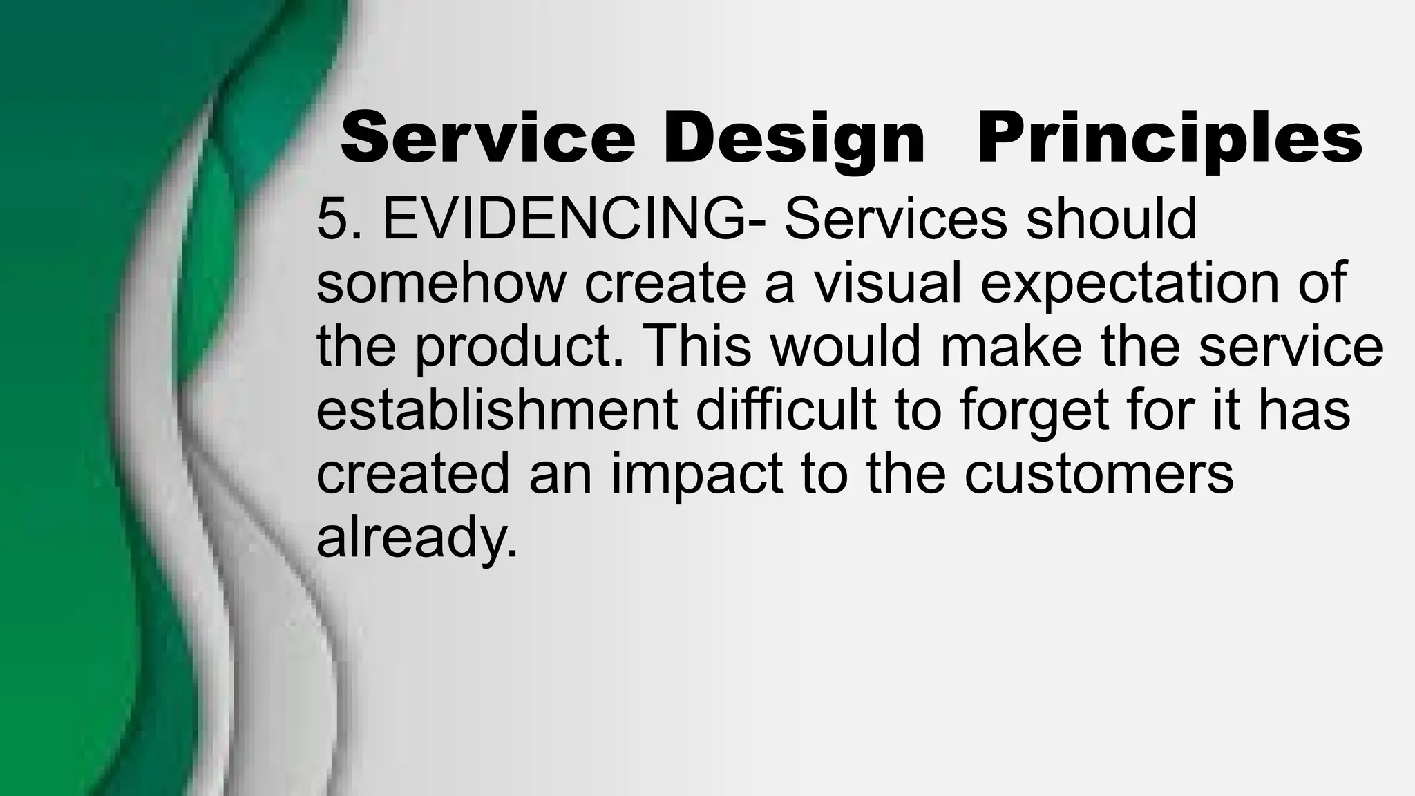 Service Design Principles
5. EVIDENCING- Services should
somehow create a visual expectation of
the product. This would make the service
establishment difficult to forget for it has
created an impact to the customers
already.
 