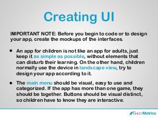 Creating UI
• An app for children is not like an app for adults, just
keep it as simple as possible, without elements that
can disturb their learning. On the other hand, children
normally use the device in landscape view, try to
design your app according to it.
• The main menu should be visual, easy to use and
categorized. If the app has more than one game, they
should be together. Buttons should be visual distinct,
so children have to know they are interactive.
IMPORTANT NOTE: Before you begin to code or to design
your app, create the mockups of the interfaces.
 