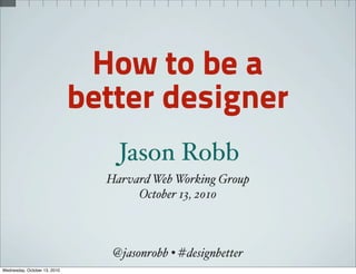 How to be a
                              better designer
                                  Jason Robb
                                Harvard Web Working Group
                                     October 13, 2010



                                 @jasonrobb • #designbetter
Wednesday, October 13, 2010
 