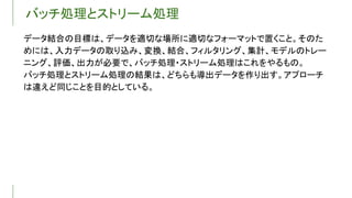 バッチ処理とストリーム処理
データ結合の目標は、データを適切な場所に適切なフォーマットで置くこと。そのた
めには、入力データの取り込み、変換、結合、フィルタリング、集計、モデルのトレー
ニング、評価、出力が必要で、バッチ処理・ストリーム処理はこれをやるもの。
バッチ処理とストリーム処理の結果は、どちらも導出データを作り出す。アプローチ
は違えど同じことを目的としている。
 