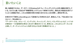 言いたいこと
出典
高い抽象度でみると、データベースも
Hadoopもオペレーティングシステムも同じ機能を実行して
いる。もちろん違いはあるが「情報管理」システムという意味では同じ。類似点と相違点を見てい
くことには価値があり、これらを最善の部分を組み合わせることを目標に、調和を考える。
本章の中で「解体 (unbundling)」という言葉がよく利用されるが、意味としては、下記と捉えてお
くといい。（別出典から）
「データベースは、ストレージ、インデックス、キャッシング、クエリ、トランザクションなど、いくつか
の概念を一つの論理的な単位にまとめて構成されている。解体とは、これらのコンポーネントを
分解して、ターゲットシステムに共感できるような形で再構成すること。」
 