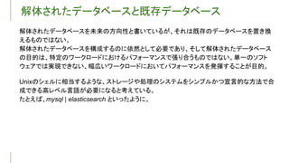解体されたデータベースと既存データベース
解体されたデータベースを未来の方向性と書いているが、それは既存のデータベースを置き換
えるものではない。
解体されたデータベースを構成するのに依然として必要であり、そして解体されたデータベース
の目的は、特定のワークロードにおけるパフォーマンスで張り合うものではない。単一のソフト
ウェアでは実現できない、幅広いワークロードにおいてパフォーマンスを発揮することが目的。
Unixのシェルに相当するような、ストレージや処理のシステムをシンプルかつ宣言的な方法で合
成できる高レベル言語が必要になると考えている。
たとえば、mysql | elasticsearch といったように。
 