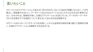 言いたいこと
ステートレスなアプリケーションであれば、何かがおかしくなってもあまり問題にならない。バグを
修正し、再起動すればいい。データベースのようなステートフルなシステムはそれほど単純では
ない。われわれは、信頼性が高く、正確なアプリケーションを望んでいる。データフローアーキテ
クチャの文脈の下で正確性について考えるいくるかの方法を提唱する。
ログベースのメッセージングサービスを活用し、いろんな技術的な制約を乗り越えて信頼性が高
く、正確なアプリケーションを構築する方法をさぐる。
 