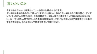 言いたいこと
今までのセクションとは異なって、一歩引いた視点からの意見。
データは抽象的なものとして扱ってしまうことも多いが、多くのデータは人の行動や関心、アイデ
ンティティなど人に関すること。この種類のデータは人間性と尊敬をもって扱わなければならな
い。ユーザもまた人間であり、人の尊厳は重要なこと。ソフトウェアエンジニアは技術だけに集中
するのではなく、それがもたらす結果を無視してはいけない。
 