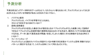 予測分析
予測分析はビッグデータ時代のブームのひとつ。もちろんいい面もおおいが、アルゴリズムによってはじき
出されえる人々がいる可能性があることを忘れてはいけない。
1. バイアスと差別
アルゴリズムは、バイアスを学習することもある。
それにどう対応するか決めているか？
2. 説明と説明責任
アルゴリズムがミスを犯した場合だれが責任をとるか？アルゴリズムがだした結果に対して説明が
できるか？アルゴリズムを説明可能で透明性のあるものにする方法や、既存のバイアスの強化を避
ける方法、データに基づく意思決定が間違いを犯してしまった場合にそれを修復する方法は考えて
いるか？
3. フィードバックループ
アルゴリズムによる負のスパイラルが起きているか判断できる状態か？システム思考（事象ではなく
パターンに着目する方法）で、システム全体について考えるようにする。
 