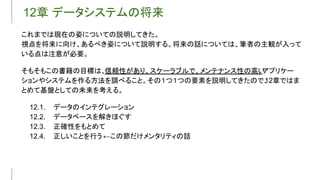 12章 データシステムの将来
これまでは現在の姿についての説明してきた。
視点を将来に向け、あるべき姿について説明する。将来の話については、筆者の主観が入って
いる点は注意が必要。
そもそもこの書籍の目標は、信頼性があり、スケーラブルで、メンテナンス性の高い
アプリケー
ションやシステムを作る方法を調べること。その１つ１つの要素を説明してきたので、
12章ではま
とめて基盤としての未来を考える。
12.1. データのインテグレーション
12.2. データベースを解きほぐす
12.3. 正確性をもとめて
12.4. 正しいことを行う ←この節だけメンタリティの話
 