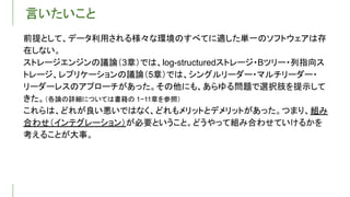 言いたいこと
前提として、データ利用される様々な環境のすべてに適した単一のソフトウェアは存
在しない。
ストレージエンジンの議論（3章）では、log-structuredストレージ・Bツリー・列指向ス
トレージ、レプリケーションの議論（5章）では、シングルリーダー・マルチリーダー・
リーダーレスのアプローチがあった。その他にも、あらゆる問題で選択肢を提示して
きた。（各論の詳細については書籍の 1−11章を参照）
これらは、どれが良い悪いではなく、どれもメリットとデメリットがあった。つまり、組み
合わせ（インテグレーション）が必要ということ。どうやって組み合わせていけるかを
考えることが大事。
 
