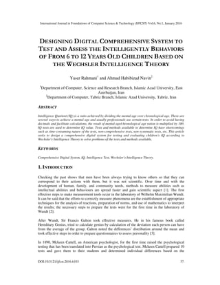International Journal in Foundations of Computer Science & Technology (IJFCST) Vol.6, No.1, January 2016
DOI:10.5121/ijfcst.2016.6103 37
DESIGNING DIGITAL COMPREHENSIVE SYSTEM TO
TEST AND ASSESS THE INTELLIGENTLY BEHAVIORS
OF FROM 6 TO 12 YEARS OLD CHILDREN BASED ON
THE WECHSLER INTELLIGENCE THEORY
Yaser Rahmani1
and Ahmad Habibizad Navin2
1
Department of Computer, Science and Research Branch, Islamic Azad University, East
Azerbaijan, Iran
2
Department of Computer, Tabriz Branch, Islamic Azad University, Tabriz, Iran
ABSTRACT
Intelligence Quotient (IQ) is a ratio achieved by dividing the mental age over chronological age. There are
several ways to achieve a mental age and usually professionals use certain tests. In order to avoid having
decimals and facilitate calculations, the result of mental age/chronological age ration is multiplied by 100.
IQ tests are used to determine IQ value. Tests and methods available to determine IQ have shortcomings
such as time-consuming nature of the tests, non-comprehensive tests, non-systematic tests, etc. This article
seeks to design a comprehensive digital system for testing and evaluating children's IQ according to
Wechsler's Intelligence Theory to solve problems of the tests and methods available.
KEYWORDS
Comprehensive Digital System, IQ, Intelligence Test, Wechsler’s Intelligence Theory.
1. INTRODUCTION
Checking the past shows that men have been always trying to know others so that they can
correspond to their actions with them, but it was not scientific. Over time and with the
development of human, family, and community needs, methods to measure abilities such as
intellectual abilities and behaviours are spread faster and gain scientific aspect [1]. The first
effective steps to make measurement tools occur in the laboratory of Wilhelm Maximilian Wundt.
It can be said that the efforts to correctly measure phenomena are the establishment of appropriate
techniques for the analysis of reactions, preparation of norms, and use of mathematics to interpret
the results; the necessary steps to prepare the tests were for the first time in the laboratory of
Wundt [2].
After Wundt, Sir Francis Galton took effective measures. He in his famous book called
Hereditary Genius, tried to calculate genius by calculation of the deviation each person can have
from the average of the group. Galton noted the differences’ distribution around the mean and
took effective steps in order to prepare questionnaires to assess personality [3].
In 1890, Mckeen Cattell, an American psychologist, for the first time raised the psychological
testing that has been translated into Persian as the psychological test. Mckeen Cattell prepared 10
tests and gave them to their students and determined individual differences based on the
 