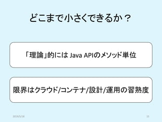 「理論」的には Java APIのメソッド単位
限界はクラウド/コンテナ/設計/運用の習熟度
どこまで小さくできるか？
2019/5/18 15
 