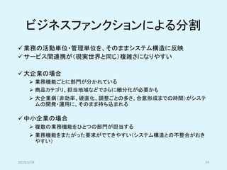 ビジネスファンクションによる分割
✓業務の活動単位・管理単位を、そのままシステム構造に反映
✓サービス間連携が（現実世界と同じ）複雑さになりやすい
✓大企業の場合
➢ 業務機能ごとに部門が分かれている
➢ 商品カテゴリ、担当地域などでさらに細分化が必要かも
➢ 大企業病（非効率、硬直化、調整ごとの多さ、合意形成までの時間）がシステ
ムの開発・運用に、そのまま持ち込まれる
✓中小企業の場合
➢ 複数の業務機能をひとつの部門が担当する
➢ 業務機能をまたがった要求がでてきやすい（システム構造との不整合がおき
やすい）
2019/5/18 24
 