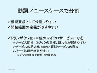 動詞／ユースケースで分割
✓機能要求として分割しやすい
✓開発範囲の定義がやりやすい
✓トランザクション単位のマイクロサービスになる
➢サービス間で、ロジックの重複、断片化が起きやすい
➢サービスの肥大化 and/or 類似サービスの乱立
➢バッチ処理が増えやすい
ロジックの重複や断片化の後始末
2019/5/18 28
 