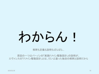 わからん！
2019/5/18 35
解釈も定義も説明もばらばら…
原因の一つはバーノンの「実践ドメイン駆動設計」の説明が、
エヴァンスの「ドメイン駆動設計」とは、だいぶ違った独自の解釈と説明だから
 