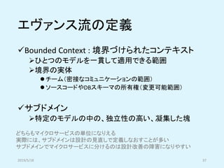 エヴァンス流の定義
✓Bounded Context : 境界づけられたコンテキスト
➢ひとつのモデルを一貫して適用できる範囲
➢境界の実体
⚫ チーム（密接なコミュニケーションの範囲）
⚫ ソースコードやDBスキーマの所有権（変更可能範囲）
✓サブドメイン
➢特定のモデルの中の、独立性の高い、凝集した塊
2019/5/18 37
どちらもマイクロサービスの単位になりえる
実際には、サブドメインは設計の見直しで定義しなおすことが多い
サブドメインでマイクロサービスに分けるのは設計改善の障害になりやすい
 