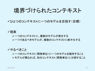 境界づけられたコンテキスト
✓ひとつのコンテキストに一つのモデルを目指す（目標）
✓現実
➢一つのコンテキストに、複数のモデルが発生する
➢一つであるべきモデルが、複数のコンテキストに断片化する
✓やるべきこと
➢一つのコンテキスト（開発単位）に一つのモデルを維持すること
➢モデルが異なれば、別のコンテキスト（開発単位）に分割すること
2019/5/18 38
 