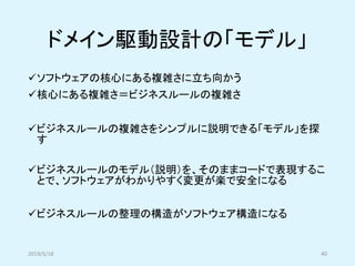ドメイン駆動設計の「モデル」
✓ソフトウェアの核心にある複雑さに立ち向かう
✓核心にある複雑さ＝ビジネスルールの複雑さ
✓ビジネスルールの複雑さをシンプルに説明できる「モデル」を探
す
✓ビジネスルールのモデル（説明）を、そのままコードで表現するこ
とで、ソフトウェアがわかりやすく変更が楽で安全になる
✓ビジネスルールの整理の構造がソフトウェア構造になる
2019/5/18 40
 