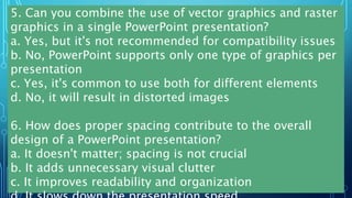5. Can you combine the use of vector graphics and raster
graphics in a single PowerPoint presentation?
a. Yes, but it's not recommended for compatibility issues
b. No, PowerPoint supports only one type of graphics per
presentation
c. Yes, it's common to use both for different elements
d. No, it will result in distorted images
6. How does proper spacing contribute to the overall
design of a PowerPoint presentation?
a. It doesn't matter; spacing is not crucial
b. It adds unnecessary visual clutter
c. It improves readability and organization
 