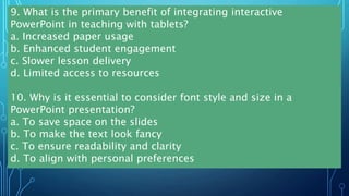 9. What is the primary benefit of integrating interactive
PowerPoint in teaching with tablets?
a. Increased paper usage
b. Enhanced student engagement
c. Slower lesson delivery
d. Limited access to resources
10. Why is it essential to consider font style and size in a
PowerPoint presentation?
a. To save space on the slides
b. To make the text look fancy
c. To ensure readability and clarity
d. To align with personal preferences
 