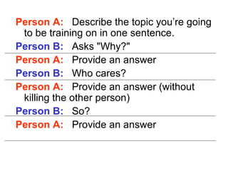 Person A:   Describe the topic you’re going to be training on in one sentence. Person B:   Asks "Why?"  Person A:   Provide an answer Person B:   Who cares?  Person A:   Provide an answer (without killing the other person) Person B:   So? Person A:   Provide an answer 