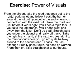 Exercise:  Power of Visuals From the airport, take the road that goes out to the rental parking lot and follow it past the barrier around the lot until you get to the end where you connect up with the road out.  Take the road, and just before it veers right, you’ll see a triple fork.  If you take the left branch, you’ll head west and away from the lake.  Don’t do that!  Straight puts you under the viaduct and really off track.  Take the right branch and, at the next for, bear right to the roundabout where you go not quite halfway around to the second road.  That’s 378 East, although it really goes South, so don’t be worried.  From then on, it’s a straight shot to our house. 
