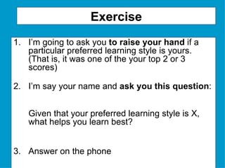 Exercise I’m going to ask you  to raise your hand  if a particular preferred learning style is yours.  (That is, it was one of the your top 2 or 3 scores) I’m say your name and  ask you this question :  Given that your preferred learning style is X, what helps you learn best? 3. Answer on the phone 