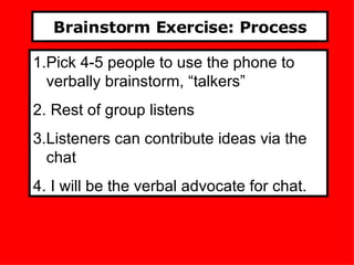 Brainstorm Exercise: Process Pick 4-5 people to use the phone to verbally brainstorm, “talkers” Rest of group listens Listeners can contribute ideas via the chat I will be the verbal advocate for chat. 