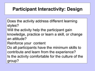 Participant Interactivity: Design Does the activity address different learning styles? Will the activity help the participant gain knowledge, practice or learn a skill, or change an attitude? Reinforce your  content Do all participants have the minimum skills to contribute and learn from the experience? Is the activity comfortable for the culture of the group? 