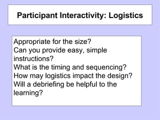 Participant Interactivity: Logistics Appropriate for the size? Can you provide easy, simple instructions? What is the timing and sequencing?  How may logistics impact the design? Will a debriefing be helpful to the learning? 
