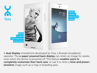 A dual display smartphone developed by Yota, a Russian broadband
operator. The e-paper powered back display can retain an ...