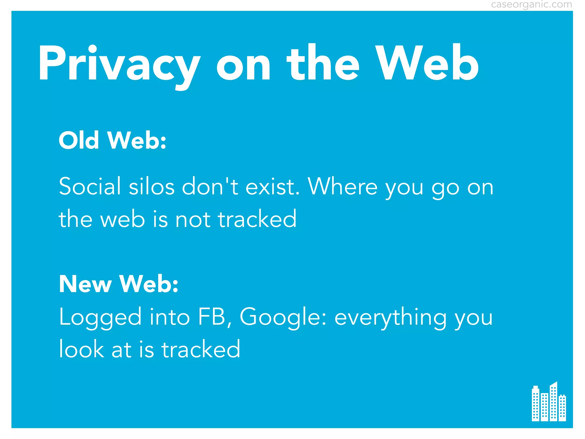 caseorganic.com

Privacy on the Web
Old Web:
Social silos don't exist. Where you go on
the web is not tracked
New Web:
Logged into FB, Google: everything you
look at is tracked

 