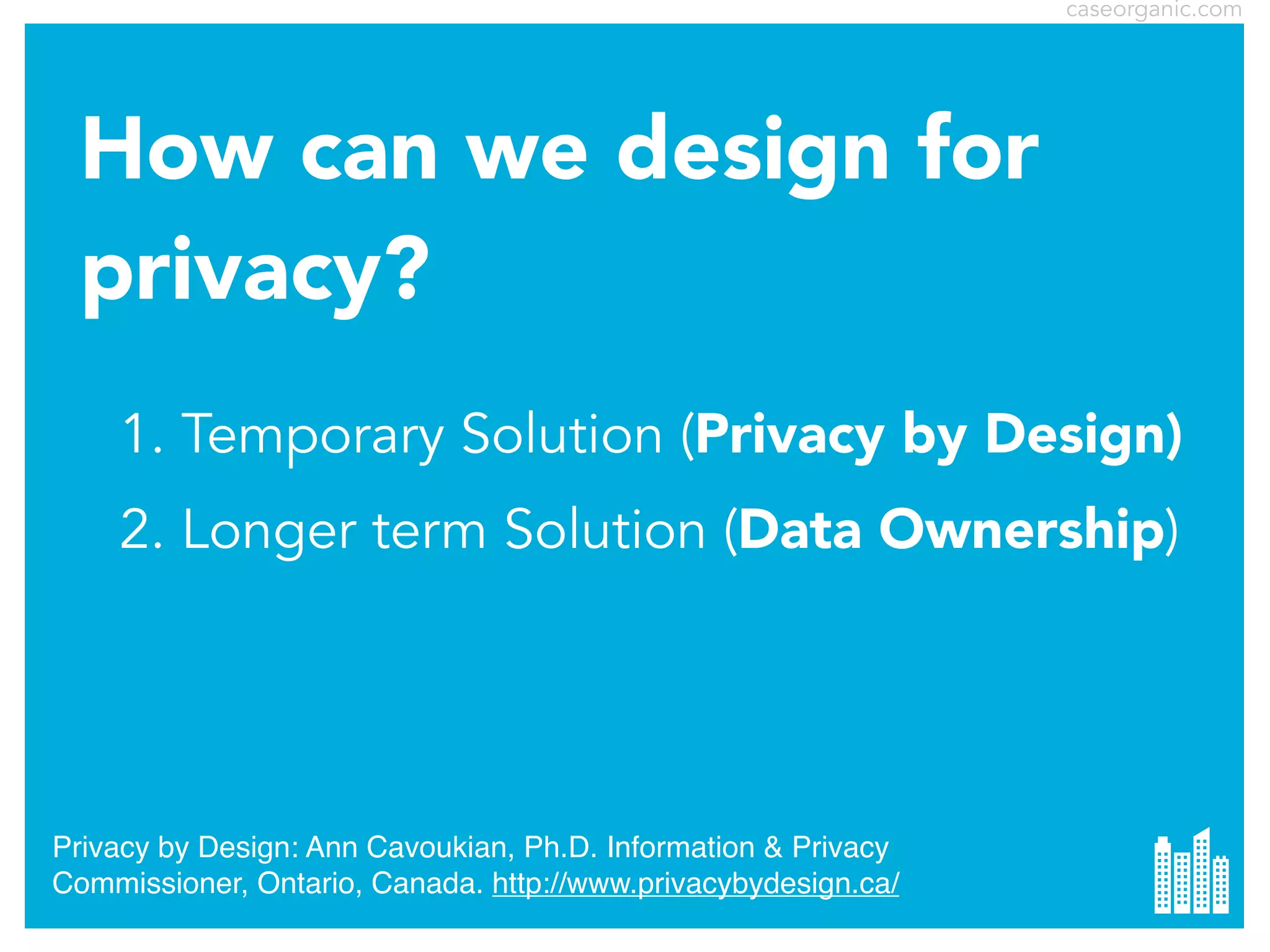 caseorganic.com

How can we design for
privacy?
1. Temporary Solution (Privacy by Design)
2. Longer term Solution (Data Ownership)

Privacy by Design: Ann Cavoukian, Ph.D. Information & Privacy
Commissioner, Ontario, Canada. http://www.privacybydesign.ca/

 