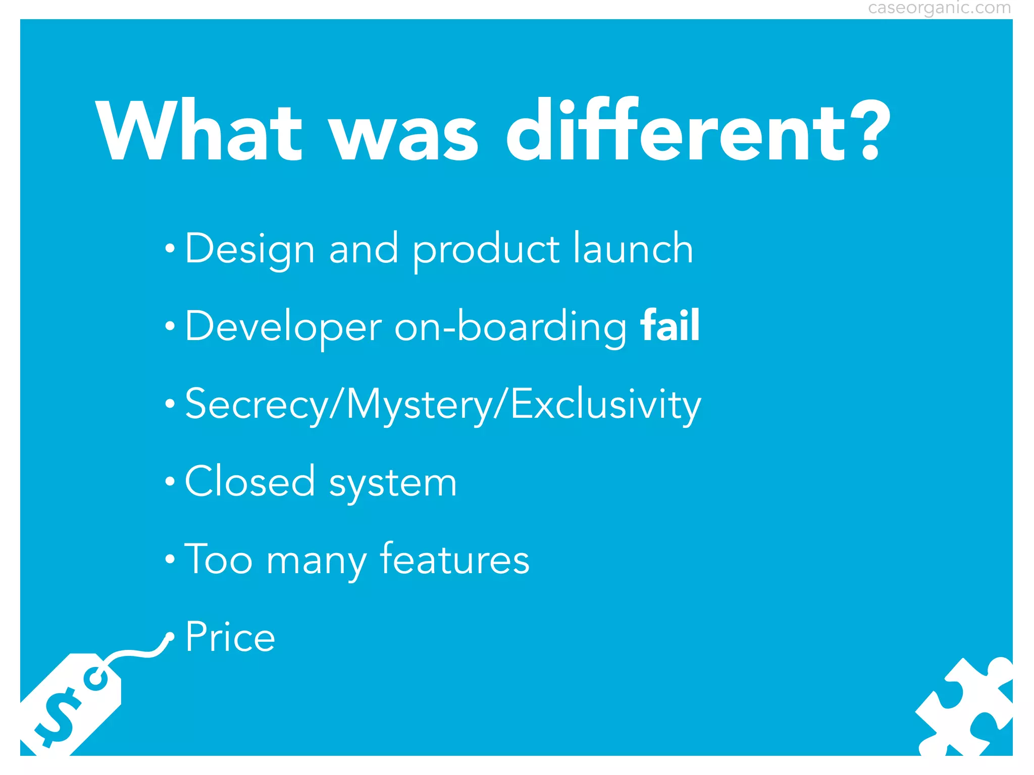 caseorganic.com

What was different?
•

Design and product launch

•

Developer on-boarding fail

•

Secrecy/Mystery/Exclusivity

•

Closed system

•

Too many features

•

Price

 