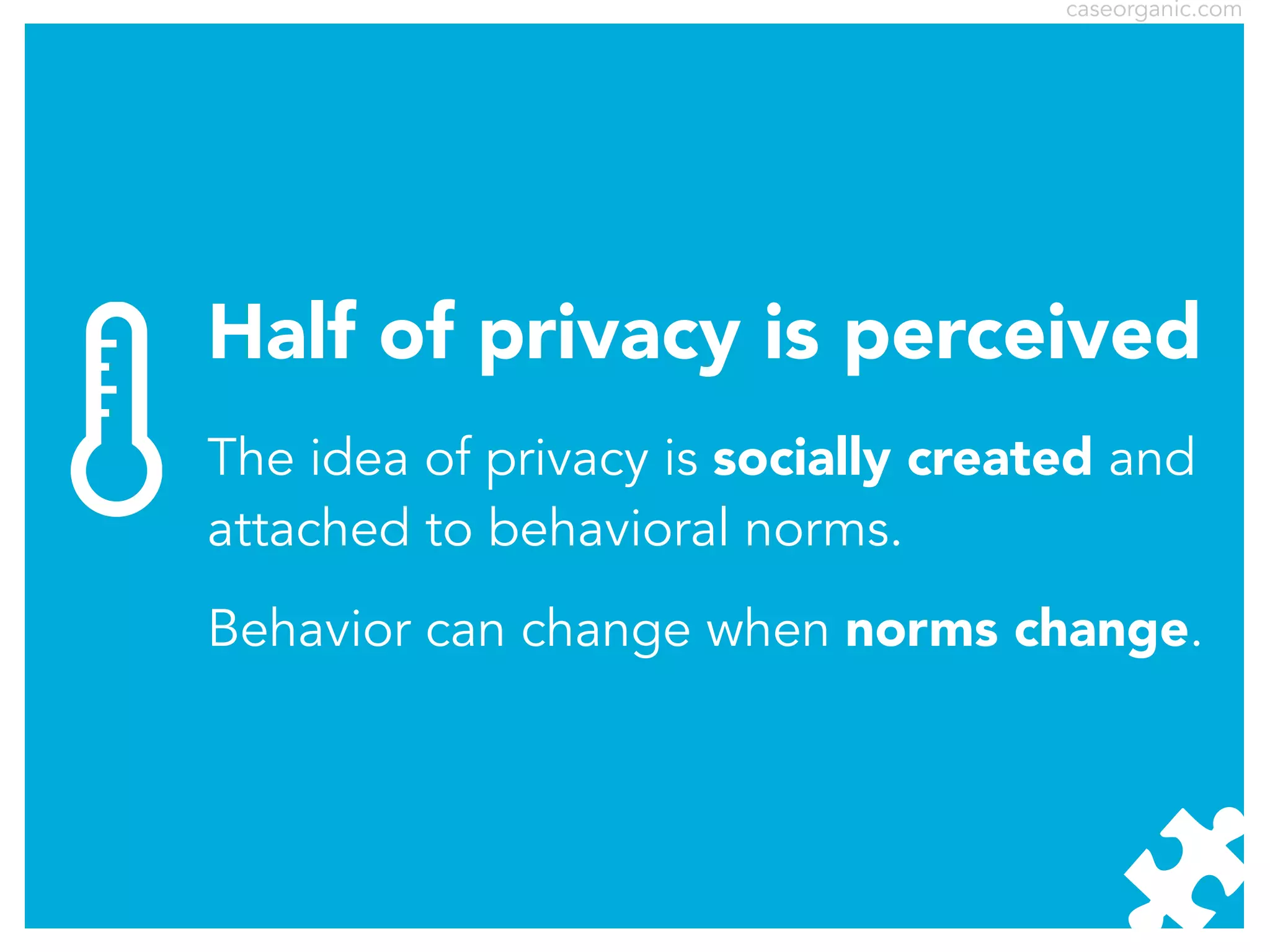 caseorganic.com

Half of privacy is perceived
The idea of privacy is socially created and
attached to behavioral norms.
Behavior can change when norms change.

 