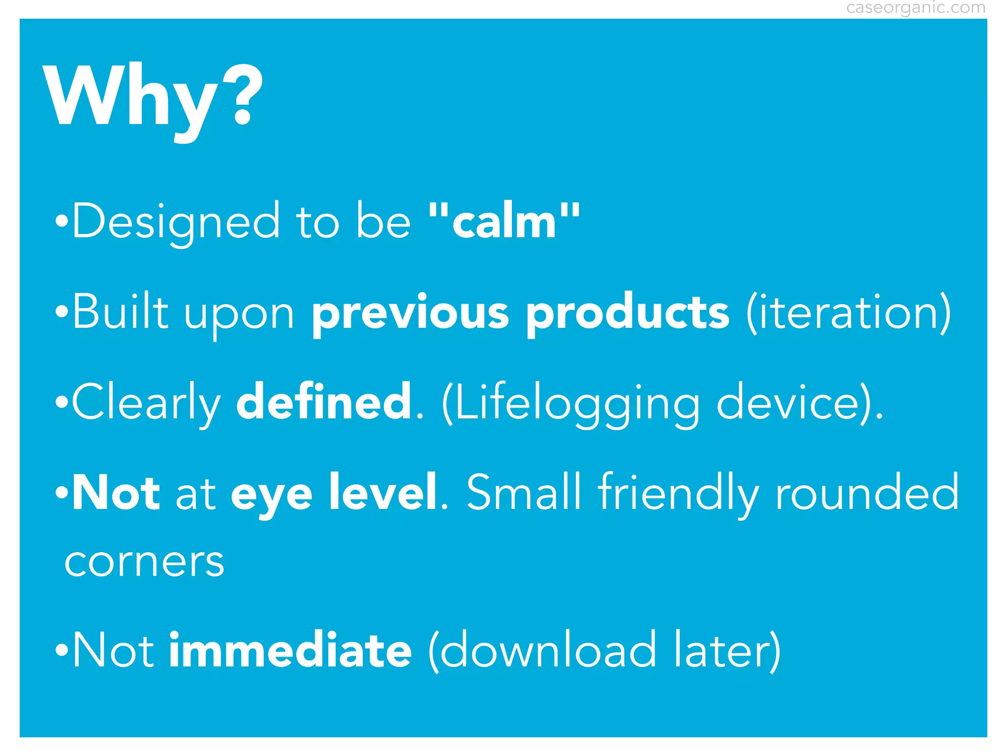 caseorganic.com

Why?
•Designed
•Built

to be "calm"

upon previous products (iteration)

•Clearly

deﬁned. (Lifelogging device).

•Not

at eye level. Small friendly rounded
corners

•Not

immediate (download later)

 