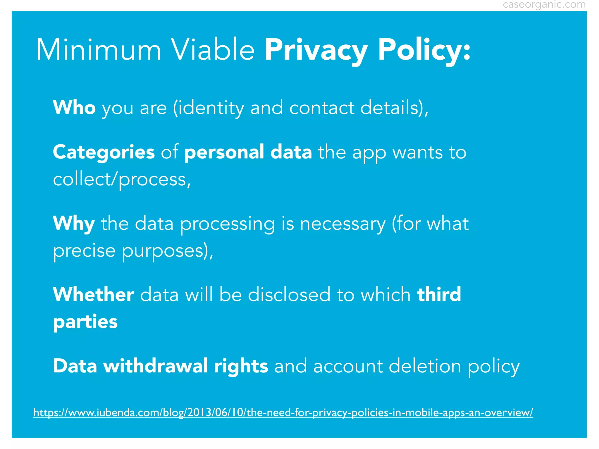 caseorganic.com

Minimum Viable Privacy Policy:
Who you are (identity and contact details),
Categories of personal data the app wants to
collect/process,
Why the data processing is necessary (for what
precise purposes),
Whether data will be disclosed to which third
parties
Data withdrawal rights and account deletion policy
https://www.iubenda.com/blog/2013/06/10/the-need-for-privacy-policies-in-mobile-apps-an-overview/

 