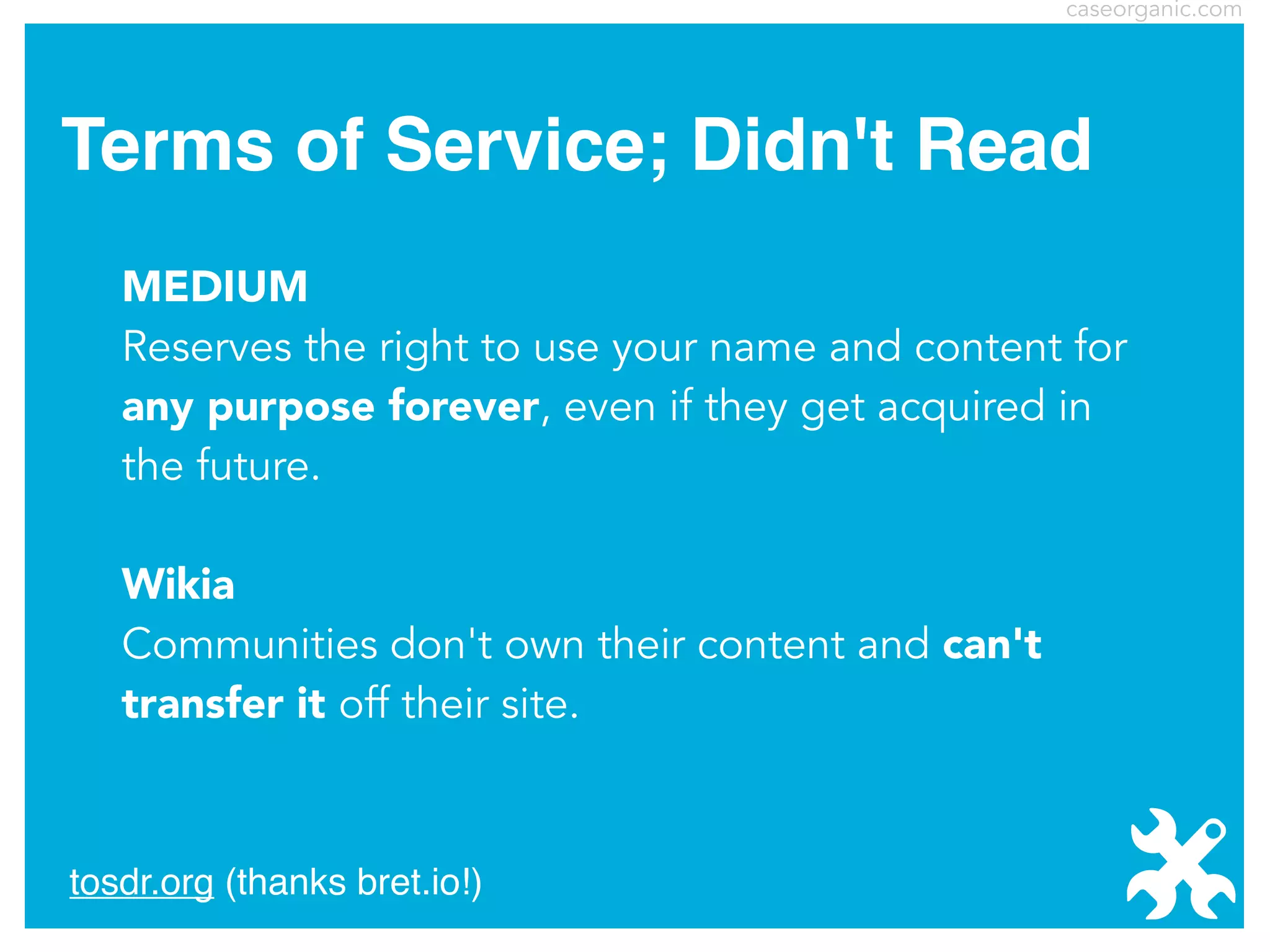 caseorganic.com

Terms of Service; Didn't Read
MEDIUM
Reserves the right to use your name and content for
any purpose forever, even if they get acquired in
the future.
Wikia
Communities don't own their content and can't
transfer it off their site.

tosdr.org (thanks bret.io!)

 