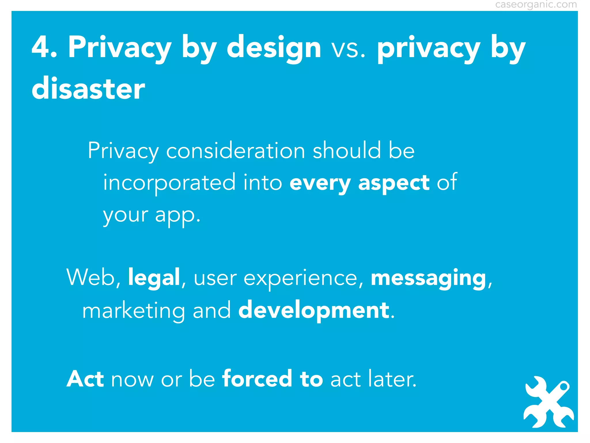 caseorganic.com

4. Privacy by design vs. privacy by
disaster
Privacy consideration should be
incorporated into every aspect of
your app.
Web, legal, user experience, messaging,
marketing and development.
Act now or be forced to act later.

 