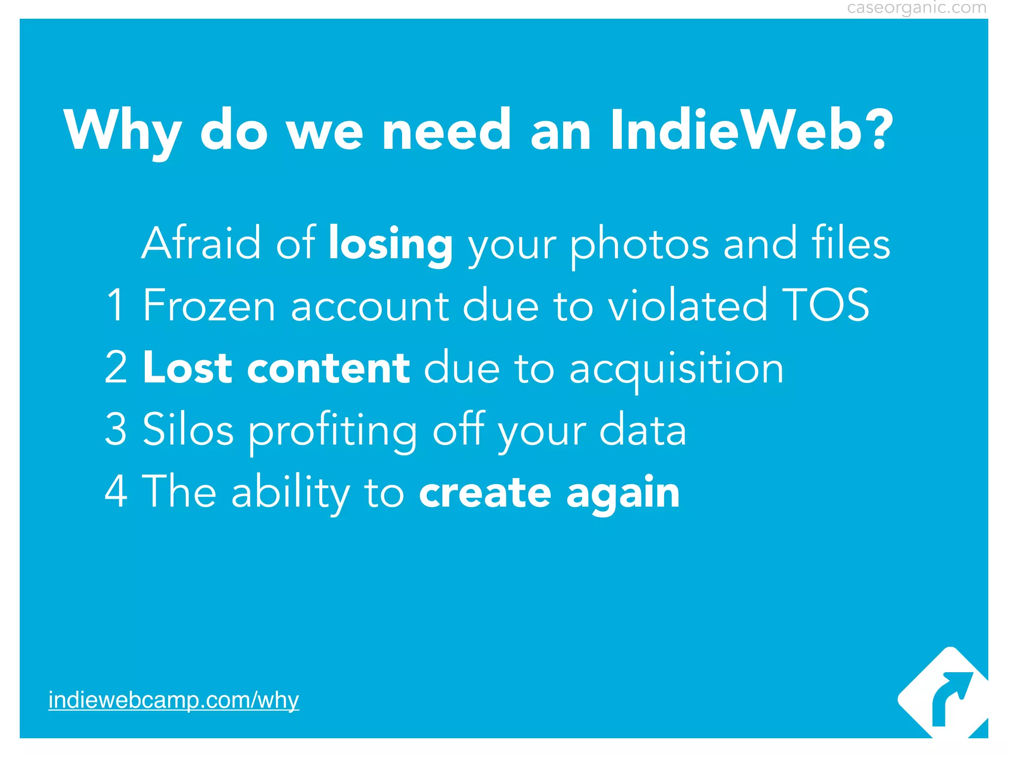 caseorganic.com

Why do we need an IndieWeb?
Afraid of losing your photos and files
1 Frozen account due to violated TOS
2 Lost content due to acquisition
3 Silos profiting off your data
4 The ability to create again

indiewebcamp.com/why

 