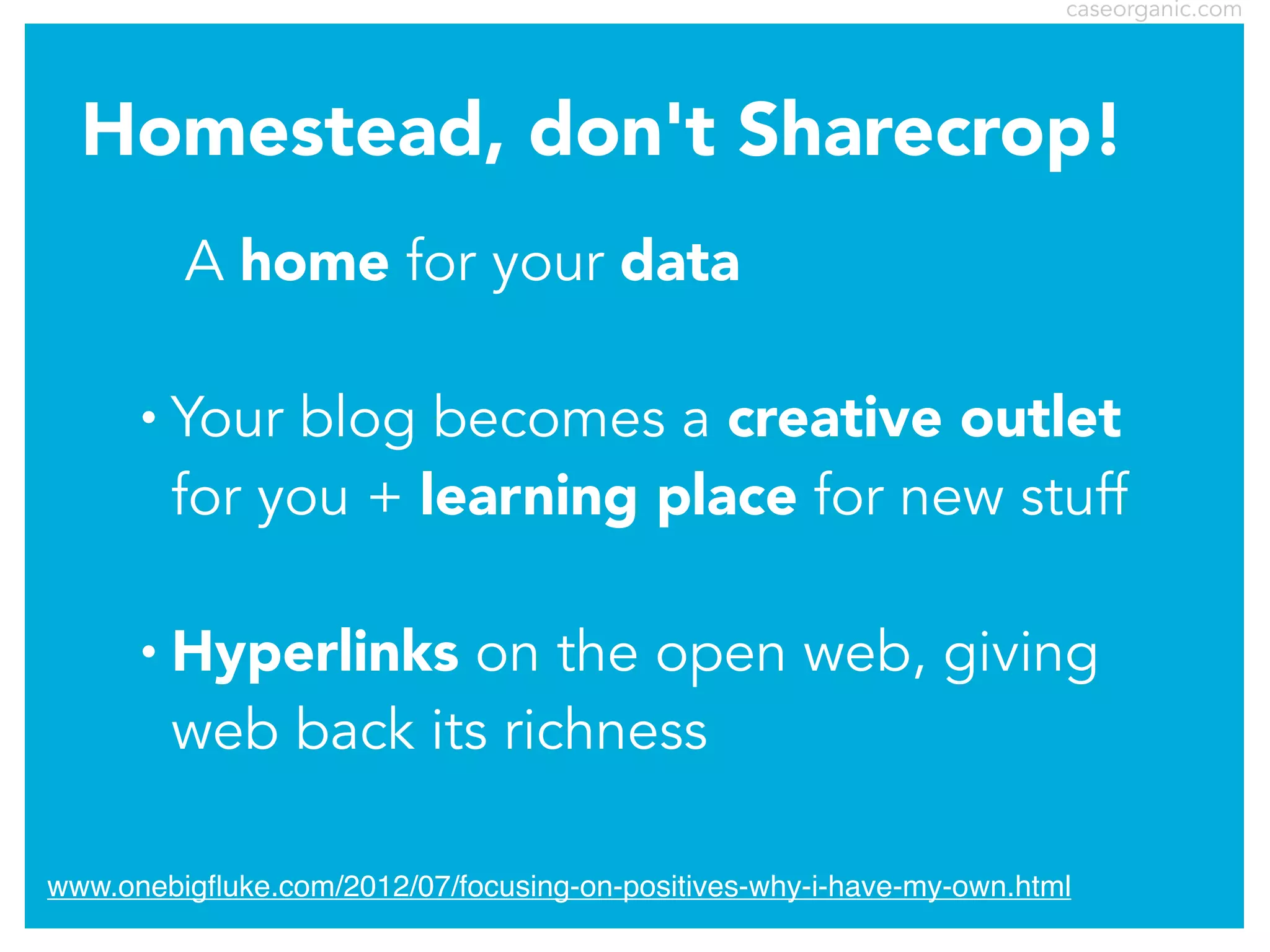 caseorganic.com

Homestead, don't Sharecrop!
A home for your data
•

Your blog becomes a creative outlet
for you + learning place for new stuff

•

Hyperlinks on the open web, giving
web back its richness

www.onebigﬂuke.com/2012/07/focusing-on-positives-why-i-have-my-own.html

 