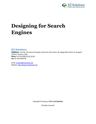  




 



Designing for Search
Engines


E2 Solutions 
Address: Unit No. 28, Hartron Complex, Electronic City, Sector 18, Udyog Vihar Phase IV, Gurgaon‐
122015, Haryana, India 
Phone: 91‐124‐4383731,32,33,34 
Fax: 91‐124‐4383735 

Email: contact@e2soutions.net 
Website: http://www.e2solutions.net  

 

                                                    

                                                    

                                                    

                                                    

                                                    

                                                    

                                                    

                             Copyright © January, 2009 by E2 Solutions 

                                         All rights reserved. 

 
 