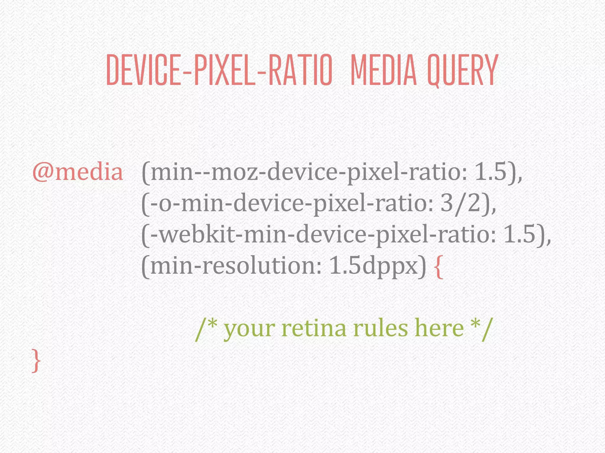 DEVICE-PIXEL-RATIO MEDIA QUERY

@media	
  	
  	
  (min-­‐-­‐moz-­‐device-­‐pixel-­‐ratio:	
  1.5),
	
   	
   	
   	
   (-­‐o-­‐min-­‐device-­‐pixel-­‐ratio:	
  3/2),
	
   	
   	
   	
   (-­‐webkit-­‐min-­‐device-­‐pixel-­‐ratio:	
  1.5),
	
   	
   	
   	
   (min-­‐resolution:	
  1.5dppx)	
  {

	
   	
   	
   	
   	
   	
   /*	
  your	
  retina	
  rules	
  here	
  */
}
 